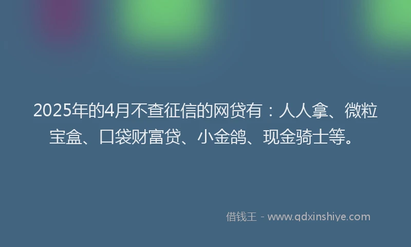 2025年的4月不查征信的网贷有：人人拿、微粒宝盒、口袋财富贷、小金鸽、现金骑士等。