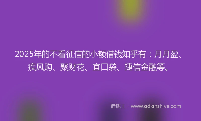 2025年的不看征信的小额借钱知乎有：月月盈、疾风购、聚财花、宜口袋、捷信金融等。