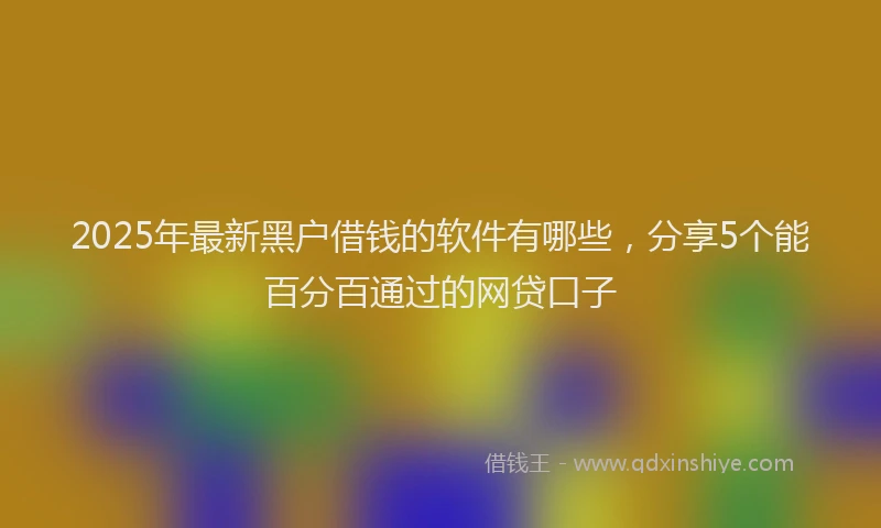 2025年最新黑户借钱的软件有哪些，分享5个能百分百通过的网贷口子