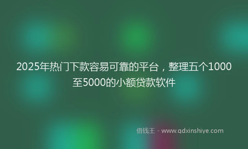 2025年热门下款容易可靠的平台,整理五个1000至5000的小额贷款软件