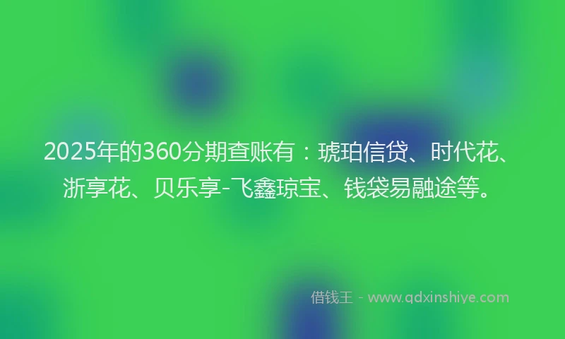 2025年的360分期查账有：琥珀信贷、时代花、浙享花、贝乐享-飞鑫琼宝、钱袋易融途等。