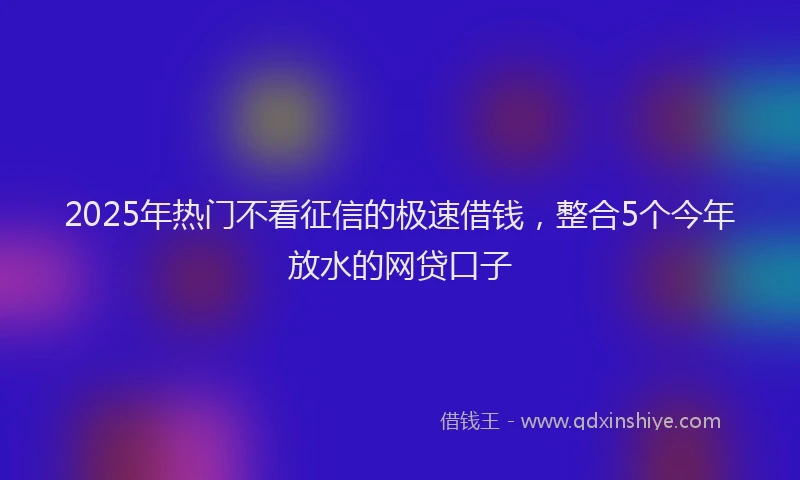 2025年热门不看征信的极速借钱，整合5个今年放水的网贷口子