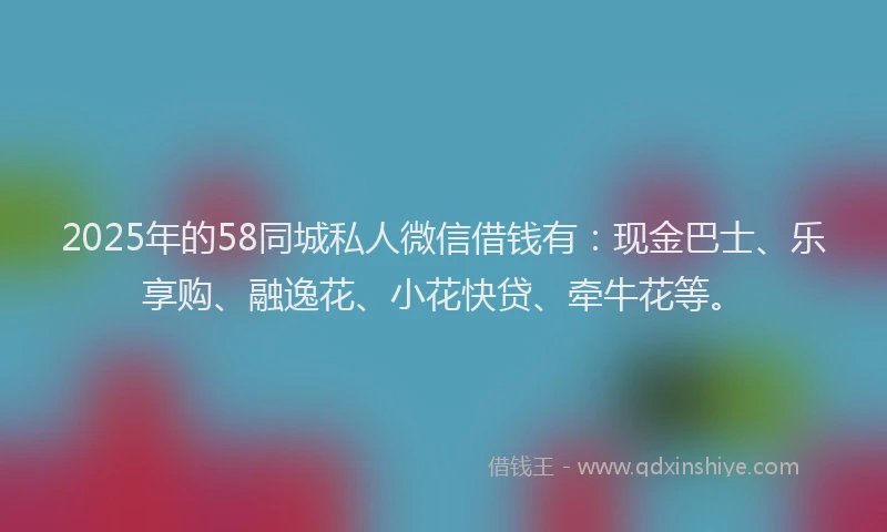 2025年的58同城私人微信借钱有：现金巴士、乐享购、融逸花、小花快贷、牵牛花等。