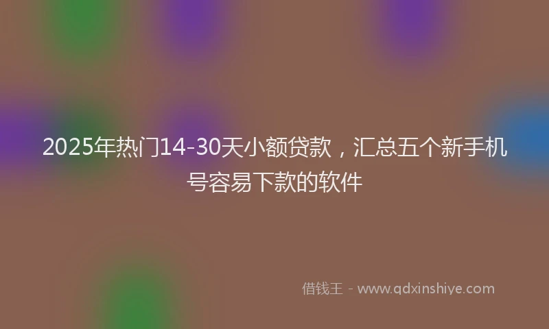 2025年热门14-30天小额贷款，汇总五个新手机号容易下款的软件