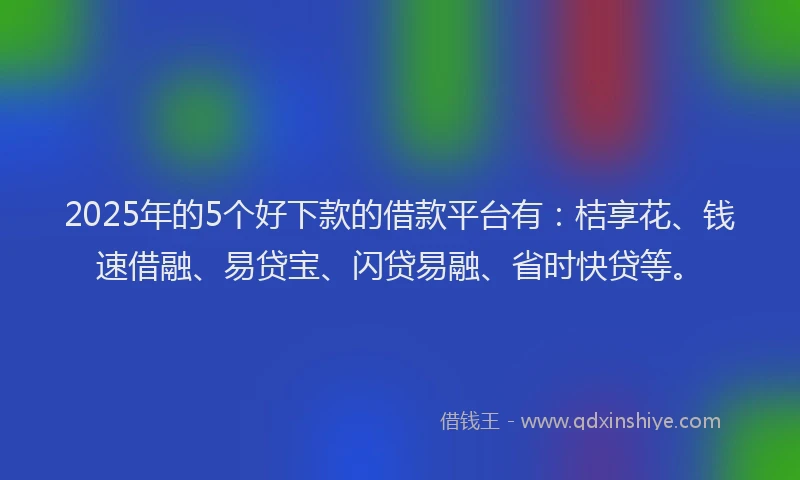 2025年的5个好下款的借款平台有：桔享花、钱速借融、易贷宝、闪贷易融、省时快贷等。