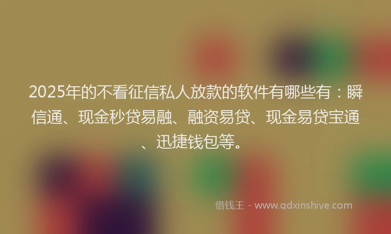 2025年的不看征信私人放款的软件有哪些有：瞬信通、现金秒贷易融、融资易贷、现金易贷宝通、迅捷钱包等。