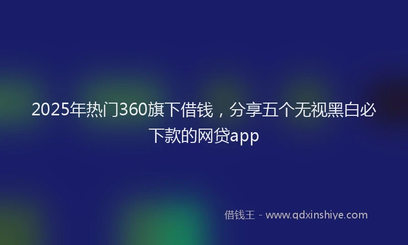2025年热门360旗下借钱，分享五个无视黑白必下款的网贷app