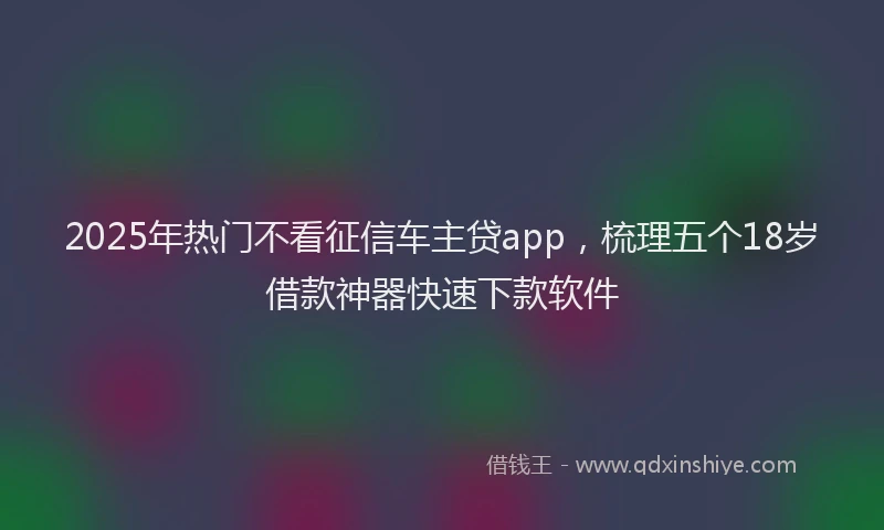 2025年热门不看征信车主贷app，梳理五个18岁借款神器快速下款软件