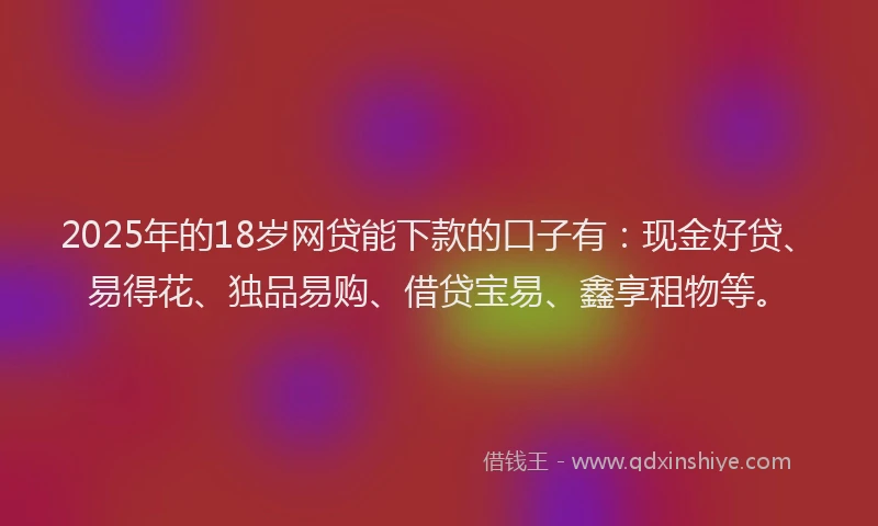 2025年的18岁网贷能下款的口子有：现金好贷、易得花、独品易购、借贷宝易、鑫享租物等。