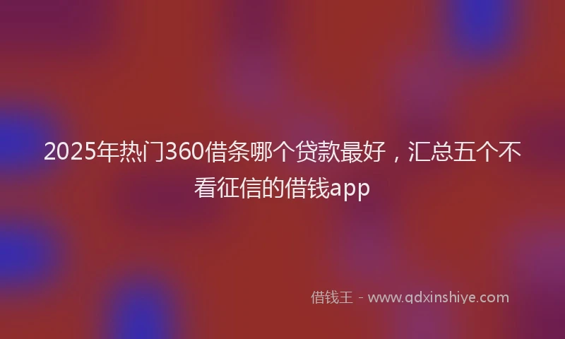 2025年热门360借条哪个贷款最好，汇总五个不看征信的借钱app