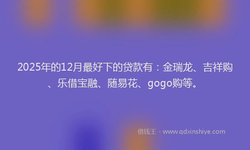 2025年的12月最好下的贷款有：金瑞龙、吉祥购、乐借宝融、随易花、gogo购等。