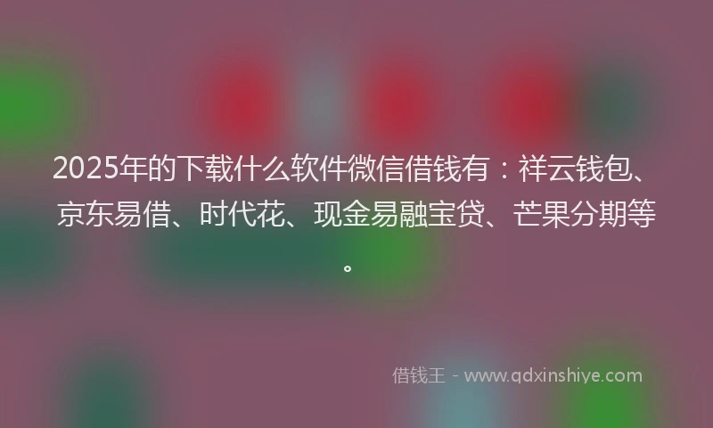 2025年的下载什么软件微信借钱有：祥云钱包、京东易借、时代花、现金易融宝贷、芒果分期等。