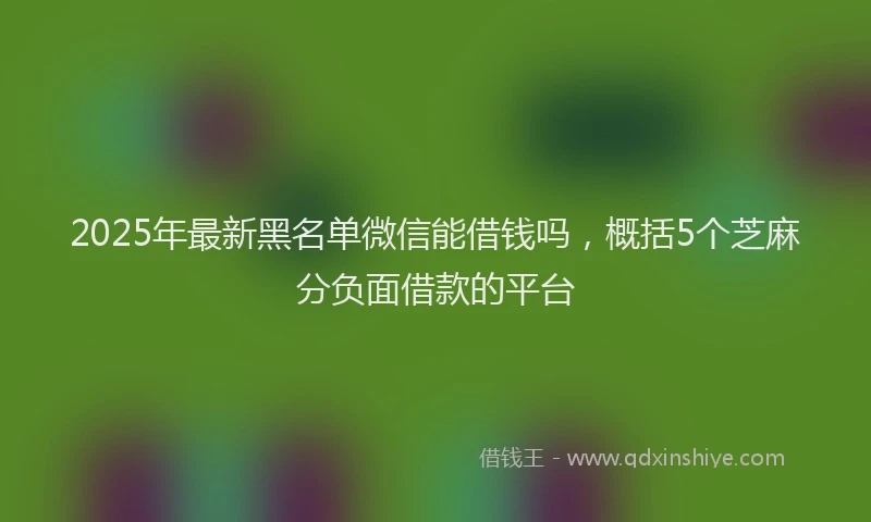 2025年最新黑名单微信能借钱吗，概括5个芝麻分负面借款的平台