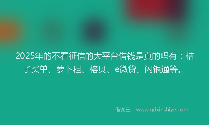 2025年的不看征信的大平台借钱是真的吗有：桔子买单、萝卜租、榕贝、e微贷、闪银通等。