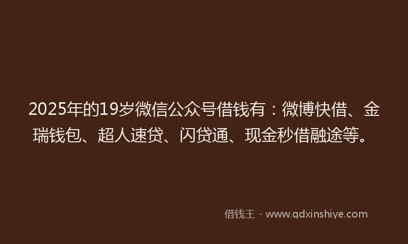 2025年的19岁微信公众号借钱有：微博快借、金瑞钱包、超人速贷、闪贷通、现金秒借融途等。