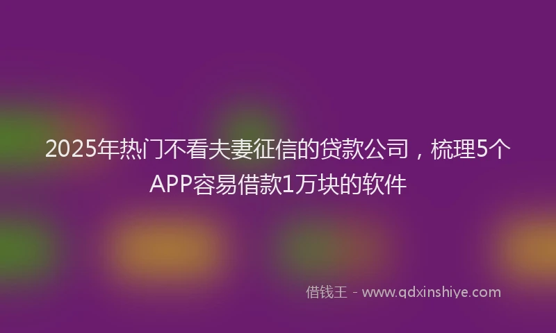 2025年热门不看夫妻征信的贷款公司，梳理5个APP容易借款1万块的软件