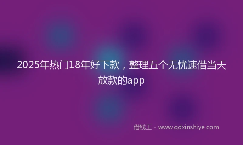 2025年热门18年好下款，整理五个无忧速借当天放款的app