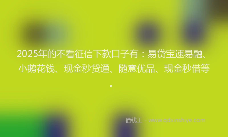 2025年的不看征信下款口子有：易贷宝速易融、小鹅花钱、现金秒贷通、随意优品、现金秒借等。