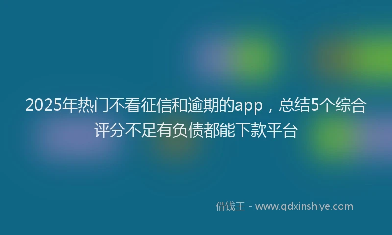 2025年热门不看征信和逾期的app，总结5个综合评分不足有负债都能下款平台