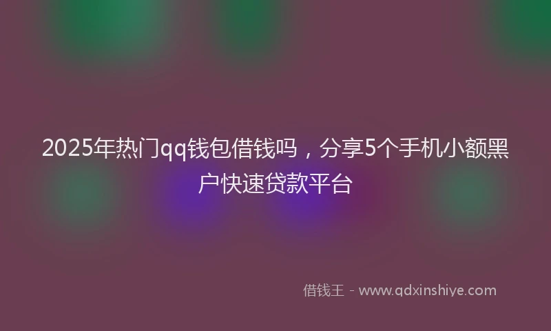 2025年热门qq钱包借钱吗，分享5个手机小额黑户快速贷款平台