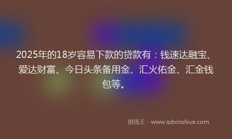 2025年的18岁容易下款的贷款有：钱速达融宝、爱达财富、今日头条备用金、汇火佑金、汇金钱包等。