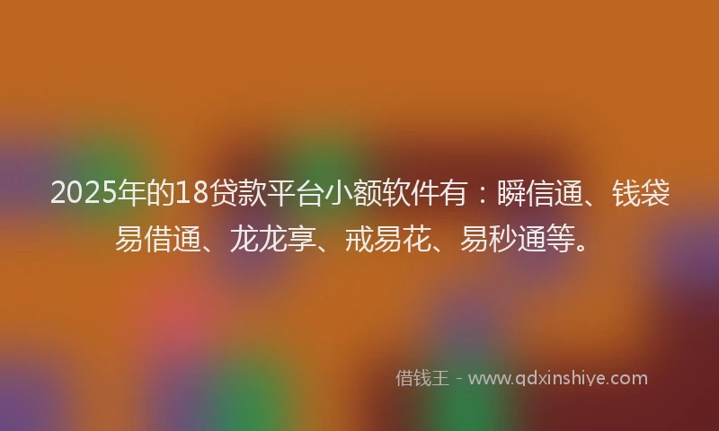 2025年的18贷款平台小额软件有：瞬信通、钱袋易借通、龙龙享、戒易花、易秒通等。