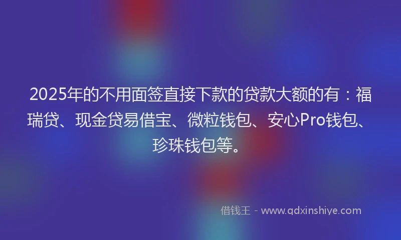 2025年的不用面签直接下款的贷款大额的有：福瑞贷、现金贷易借宝、微粒钱包、安心Pro钱包、珍珠钱包等。