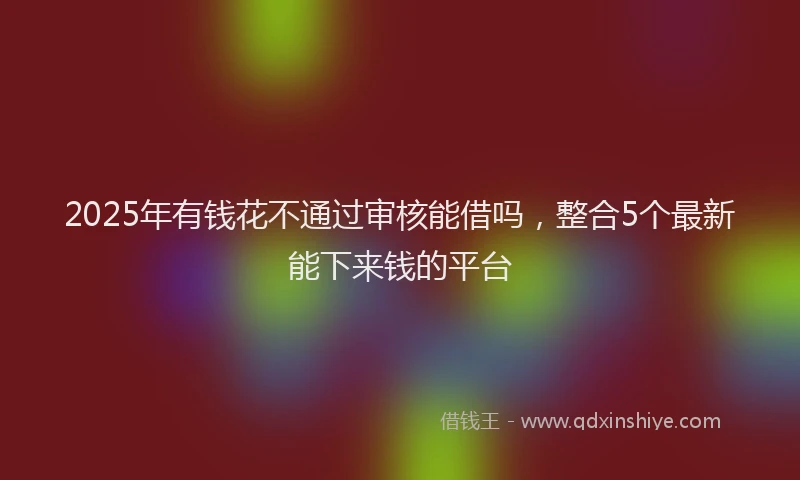 2025年有钱花不通过审核能借吗，整合5个最新能下来钱的平台