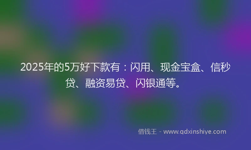 2025年的5万好下款有：闪用、现金宝盒、信秒贷、融资易贷、闪银通等。
