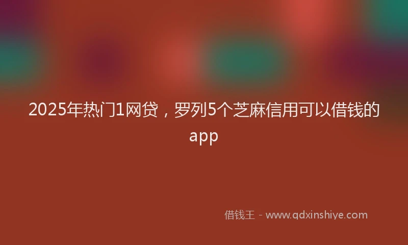 2025年热门1网贷，罗列5个芝麻信用可以借钱的app