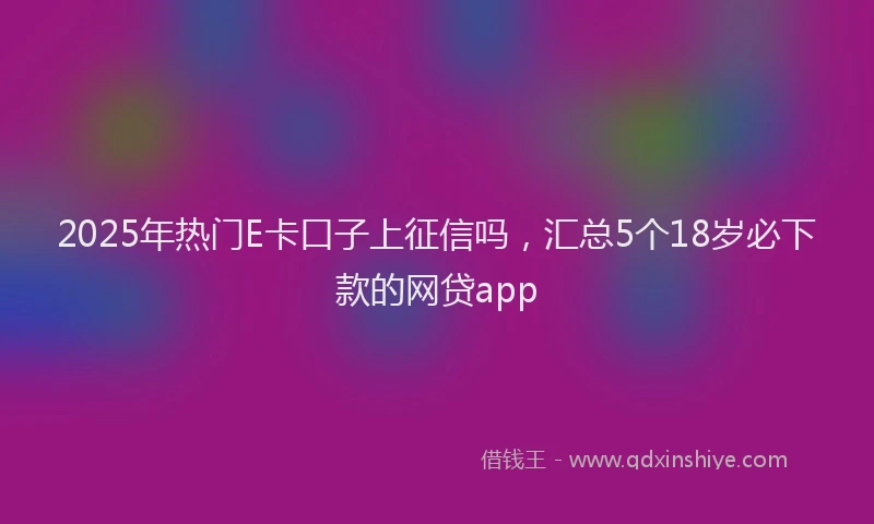2025年热门E卡口子上征信吗，汇总5个18岁必下款的网贷app