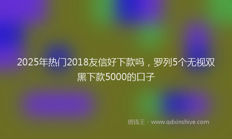 2025年热门2018友信好下款吗，罗列5个无视双黑下款5000的口子