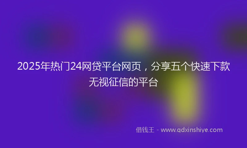 2025年热门24网贷平台网页，分享五个快速下款无视征信的平台