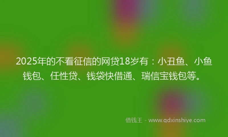 2025年的不看征信的网贷18岁有：小丑鱼、小鱼钱包、任性贷、钱袋快借通、瑞信宝钱包等。