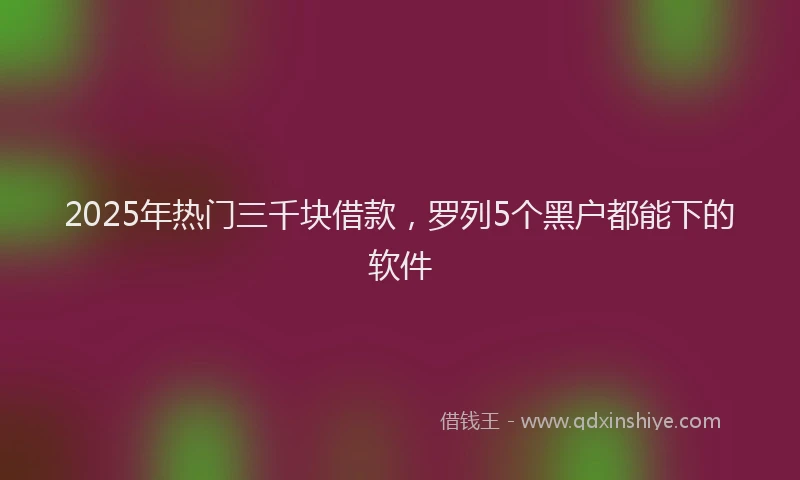 2025年热门三千块借款，罗列5个黑户都能下的软件