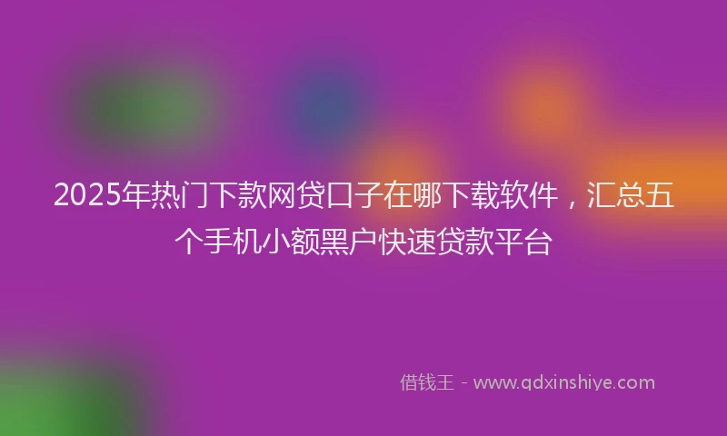 2025年热门下款网贷口子在哪下载软件，汇总五个手机小额黑户快速贷款平台