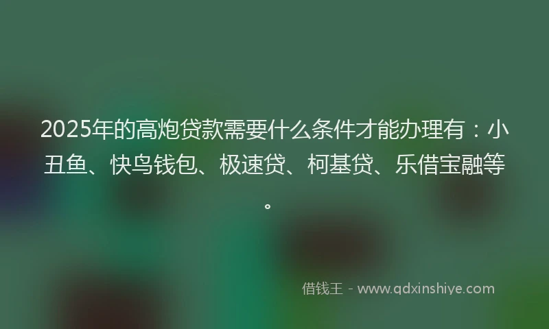 2025年的高炮贷款需要什么条件才能办理有：小丑鱼、快鸟钱包、极速贷、柯基贷、乐借宝融等。