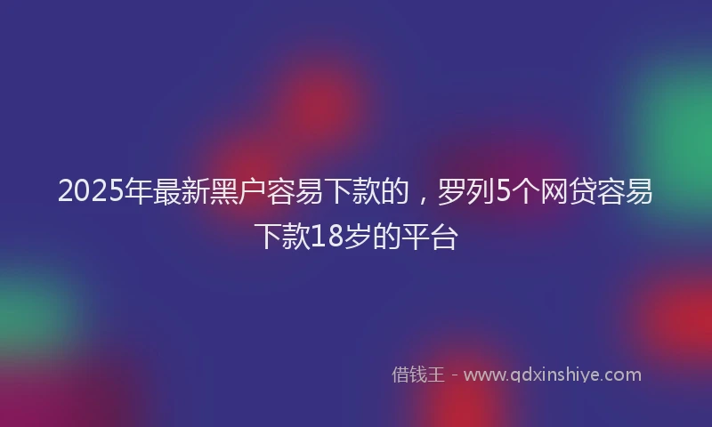 2025年最新黑户容易下款的，罗列5个网贷容易下款18岁的平台