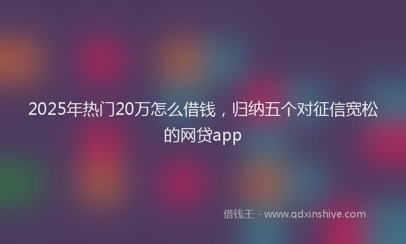 2025年热门20万怎么借钱，归纳五个对征信宽松的网贷app