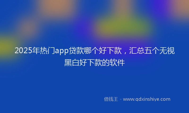 2025年热门app贷款哪个好下款，汇总五个无视黑白好下款的软件