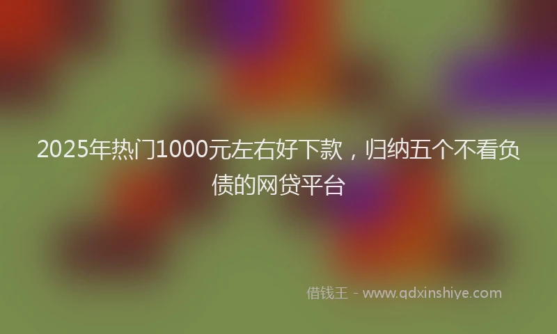 2025年热门1000元左右好下款，归纳五个不看负债的网贷平台