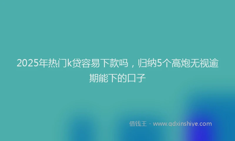 2025年热门k贷容易下款吗，归纳5个高炮无视逾期能下的口子