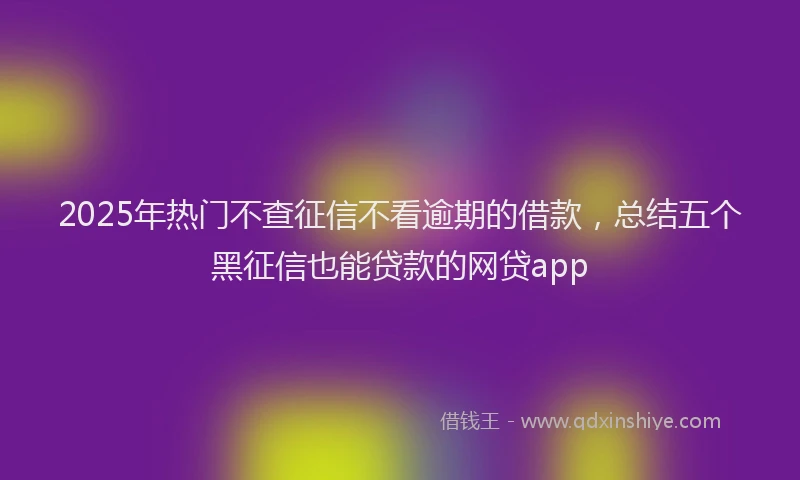 2025年热门不查征信不看逾期的借款，总结五个黑征信也能贷款的网贷app