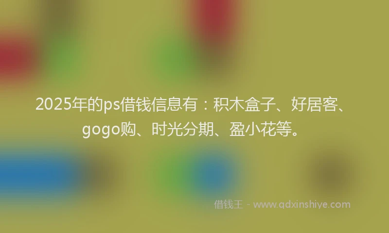2025年的ps借钱信息有：积木盒子、好居客、gogo购、时光分期、盈小花等。