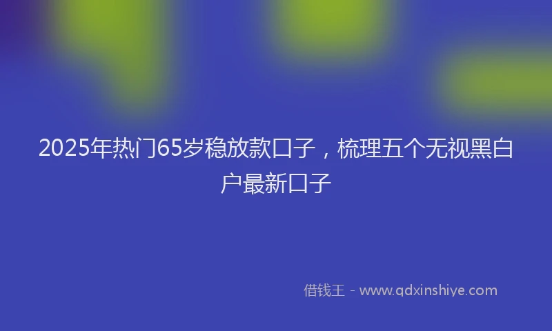 2025年热门65岁稳放款口子，梳理五个无视黑白户最新口子