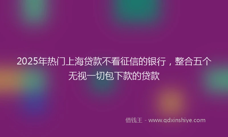 2025年热门上海贷款不看征信的银行,整合五个无视一切包下款的贷款