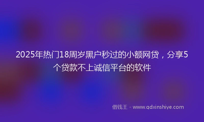 2025年热门18周岁黑户秒过的小额网贷，分享5个贷款不上诚信平台的软件