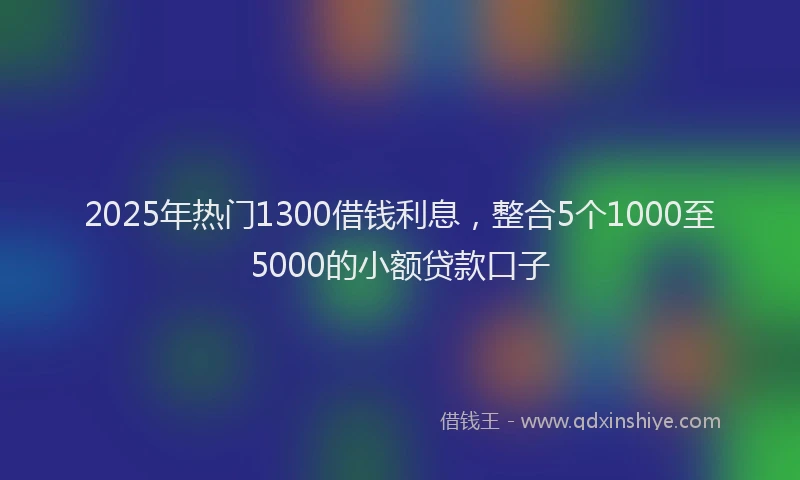 2025年热门1300借钱利息，整合5个1000至5000的小额贷款口子
