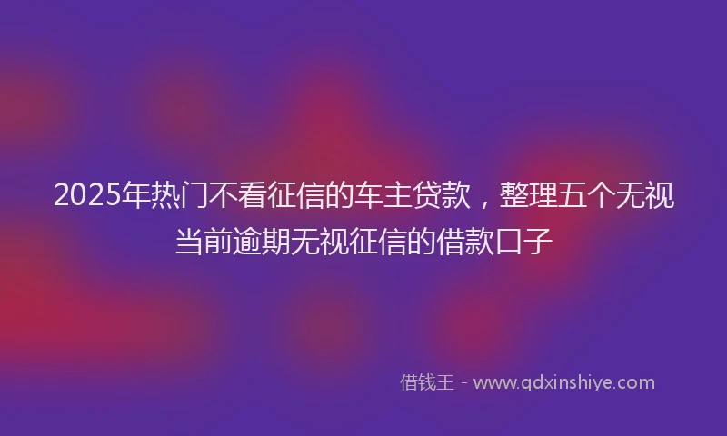 2025年热门不看征信的车主贷款，整理五个无视当前逾期无视征信的借款口子