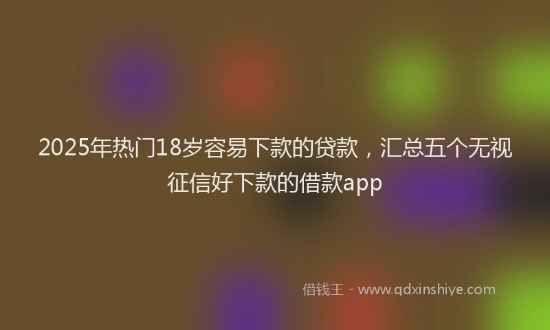 2025年热门18岁容易下款的贷款，汇总五个无视征信好下款的借款app